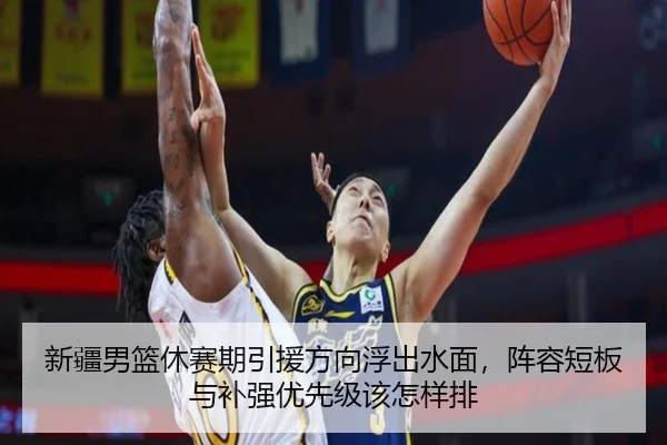 新疆男篮休赛期引援方向浮出水面，阵容短板与补强优先级该怎样排